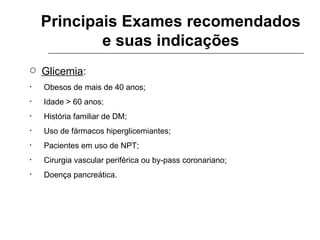 Principais Exames recomendados e suas indicações Glicemia : Obesos de mais de 40 anos; Idade > 60 anos; História familiar de DM; Uso de fármacos hiperglicemiantes; Pacientes em uso de NPT; Cirurgia vascular periférica ou by-pass coronariano; Doença pancreática. 