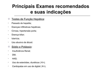 Principais Exames recomendados e suas indicações Testes de Função Hepática : Passado de hepatite; Doenças infiltrativas hepáticas; Cirrose, hipertensão porta; Doença biliar; Icterícia; Uso abusivo de álcool. Sódio e Potássio : Insuficiência Renal; DM; HAS; Uso de esteróides, diuréticos ( K+); Cardiopatas em uso de digital ( K+). 