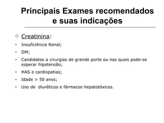 Principais Exames recomendados e suas indicações Creatinina : Insuficiência Renal; DM; Candidatos a cirurgias de grande porte ou nas quais pode-se esperar hipotensão; HAS e cardiopatias; Idade > 50 anos; Uso de  diuréticos e fármacos hepatotóxicos. 