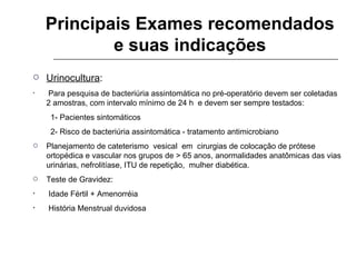Principais Exames recomendados e suas indicações Urinocultura : Para pesquisa de bacteriúria assintomática no pré-operatório devem ser coletadas 2 amostras, com intervalo mínimo de 24 h  e devem ser sempre testados: 1- Pacientes sintomáticos 2- Risco de bacteriúria assintomática - tratamento antimicrobiano Planejamento de cateterismo  vesical  em  cirurgias de colocação de prótese ortopédica e vascular nos grupos de > 65 anos, anormalidades anatômicas das vias urinárias, nefrolitíase, ITU de repetição,  mulher diabética. Teste de Gravidez: Idade Fértil + Amenorréia História Menstrual duvidosa 