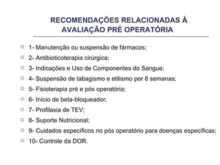 RECOMENDAÇÕES RELACIONADAS À AVALIAÇÃO PRÉ OPERATÓRIA 1- Manutenção ou suspensão de fármacos; 2- Antibioticoterapia cirúrgica; 3- Indicações e Uso de Componentes do Sangue; 4- Suspensão de tabagismo e etilismo por 8 semanas;  5- Fisioterapia pré e pós operatória; 6- Início de beta-bloqueador; 7- Profilaxia de TEV; 8- Suporte Nutricional; 9- Cuidados específicos no pós operatório para doenças específicas; 10- Controle da DOR. 