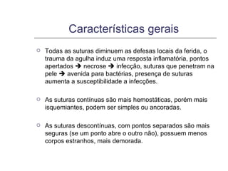 Características gerais  Todas as suturas diminuem as defesas locais da ferida, o trauma da agulha induz uma resposta inflamatória, pontos apertados    necrose    infecção, suturas que penetram na pele    avenida para bactérias, presença de suturas aumenta a susceptibilidade a infecções. As suturas contínuas são mais hemostáticas, porém mais isquemiantes, podem ser simples ou ancoradas. As suturas descontínuas, com pontos separados são mais seguras (se um ponto abre o outro não), possuem menos corpos estranhos, mais demorada. 