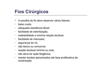 Fios Cirúrgicos A escolha do fio deve observar vários fatores: baixo custo,  adequada resistência tênsil,  facilidade de esterilização,  maleabilidade e mínima reação tecidual,  facilidade de manuseio,  segurança do nó,  não tóxico ou corrosível,  reação tecidual mínima ou nula,  não deve ter ação litogênica,  manter tecidos aproximados até fase proliferativa da cicatrização 