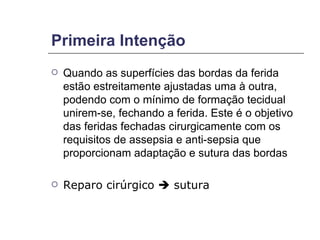 Primeira Intenção Quando as superfícies das bordas da ferida estão estreitamente ajustadas uma à outra, podendo com o mínimo de formação tecidual unirem-se, fechando a ferida. Este é o objetivo das feridas fechadas cirurgicamente com os requisitos de assepsia e anti-sepsia que proporcionam adaptação e sutura das bordas Reparo cirúrgico    sutura 