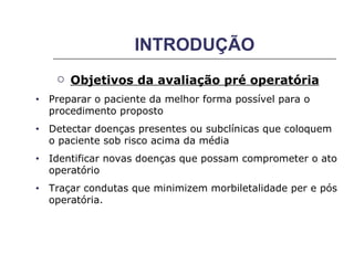 INTRODUÇÃO Objetivos da avaliação pré operatória Preparar o paciente da melhor forma possível para o procedimento proposto Detectar doenças presentes ou subclínicas que coloquem o paciente sob risco acima da média Identificar novas doenças que possam comprometer o ato operatório Traçar condutas que minimizem morbiletalidade per e pós  operatória. 