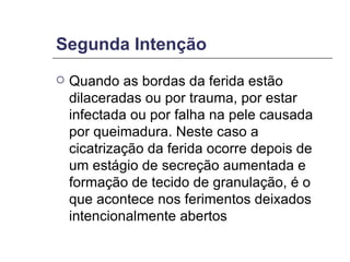 Segunda Intenção Quando as bordas da ferida estão dilaceradas ou por trauma, por estar infectada ou por falha na pele causada por queimadura. Neste caso a cicatrização da ferida ocorre depois de um estágio de secreção aumentada e formação de tecido de granulação, é o que acontece nos ferimentos deixados intencionalmente abertos  