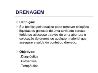 DRENAGEM Definição: É a técnica pela qual se pode remover coleções líquidas ou gasosas de uma cavidade serosa, ferida ou abscesso através de uma abertura e colocação de drenos ou qualquer material que assegure a saída do conteúdo drenado. Objetivos: .Diagnóstica  .Preventiva  .Terapêutica 