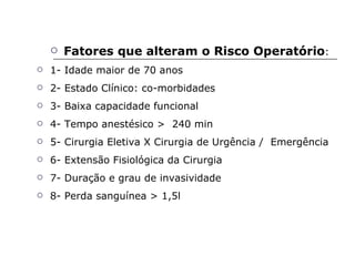 Fatores que alteram o Risco Operatório : 1- Idade maior de 70 anos 2- Estado Clínico: co-morbidades 3- Baixa capacidade funcional 4- Tempo anestésico >  240 min 5- Cirurgia Eletiva X Cirurgia de Urgência /  Emergência 6- Extensão Fisiológica da Cirurgia 7- Duração e grau de invasividade 8- Perda sanguínea > 1,5l 