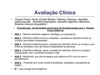 Avaliação Clínica Exame Físico: Geral, Estado Mental, Volemia, Pescoço, Aparelho cardiovascular,  Aparelho respiratório, Aparelho digestivo, Membros,  Sistema músculo esquelético Classificação  da Sociedade Americana de Anestesiologia para o  Estado Físico (ASA1-6) ASA 1  - Nenhum distúrbio orgânico, fisiológico ou psiquiátrico. ASA 2  - Distúrbio sistêmico leve a moderado, causado por distúrbio clínico ou cirúrgico que esteja compensado. ASA 3  - Distúrbio sistêmico grave, causado por distúrbio clínico ou cirúrgico, que limita as atividades mas não causa incapacidade ao paciente. ASA 4  - Distúrbio sistêmico  grave, causado por distúrbio clínico ou cirúrgico, incapacitante, com  constante ameaça à vida. ASA 5  - Moribundo, que não se espera que sobreviva 24 h com ou sem o procedimento. ASA 6  - Paciente com morte cerebral declarada, candidato a transplante de órgãos. E*  - caso cirurgia de emergência 