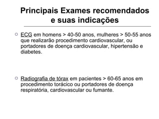 Principais Exames recomendados e suas indicações ECG  em homens > 40-50 anos, mulheres > 50-55 anos que realizarão procedimento cardiovascular, ou portadores de doença cardiovascular, hipertensão e diabetes. Radiografia de tórax  em pacientes > 60-65 anos em procedimento torácico ou portadores de doença respiratória, cardiovascular ou fumante. 