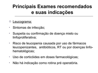 Principais Exames recomendados e suas indicações Leucograma: Sintomas de infecção; Suspeita ou confirmação de doença mielo ou linfoproliferativa; Risco de leucopenia causada por uso de fármacos leucopenizantes,  antibióticos, RT ou por doenças linfo-hematológicas; Uso de corticóides em doses farmacológicas; Não há indicação como rotina pré operatória. 