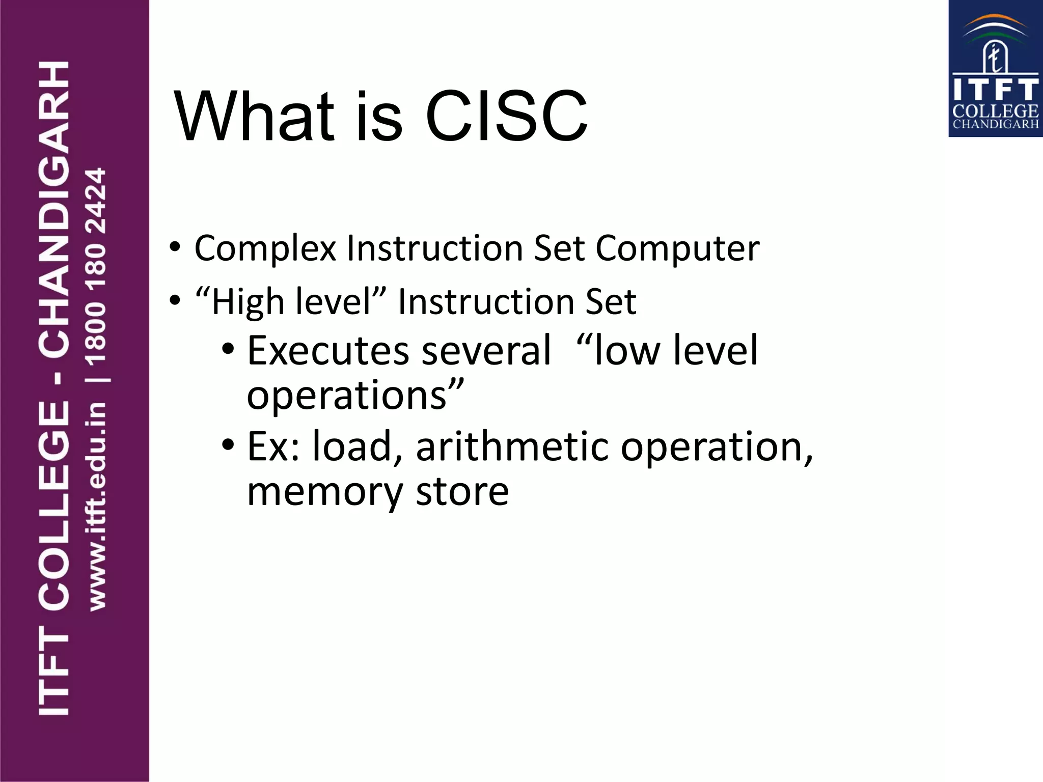 What is CISC
• Complex Instruction Set Computer
• “High level” Instruction Set
• Executes several “low level
operations”
• Ex: load, arithmetic operation,
memory store