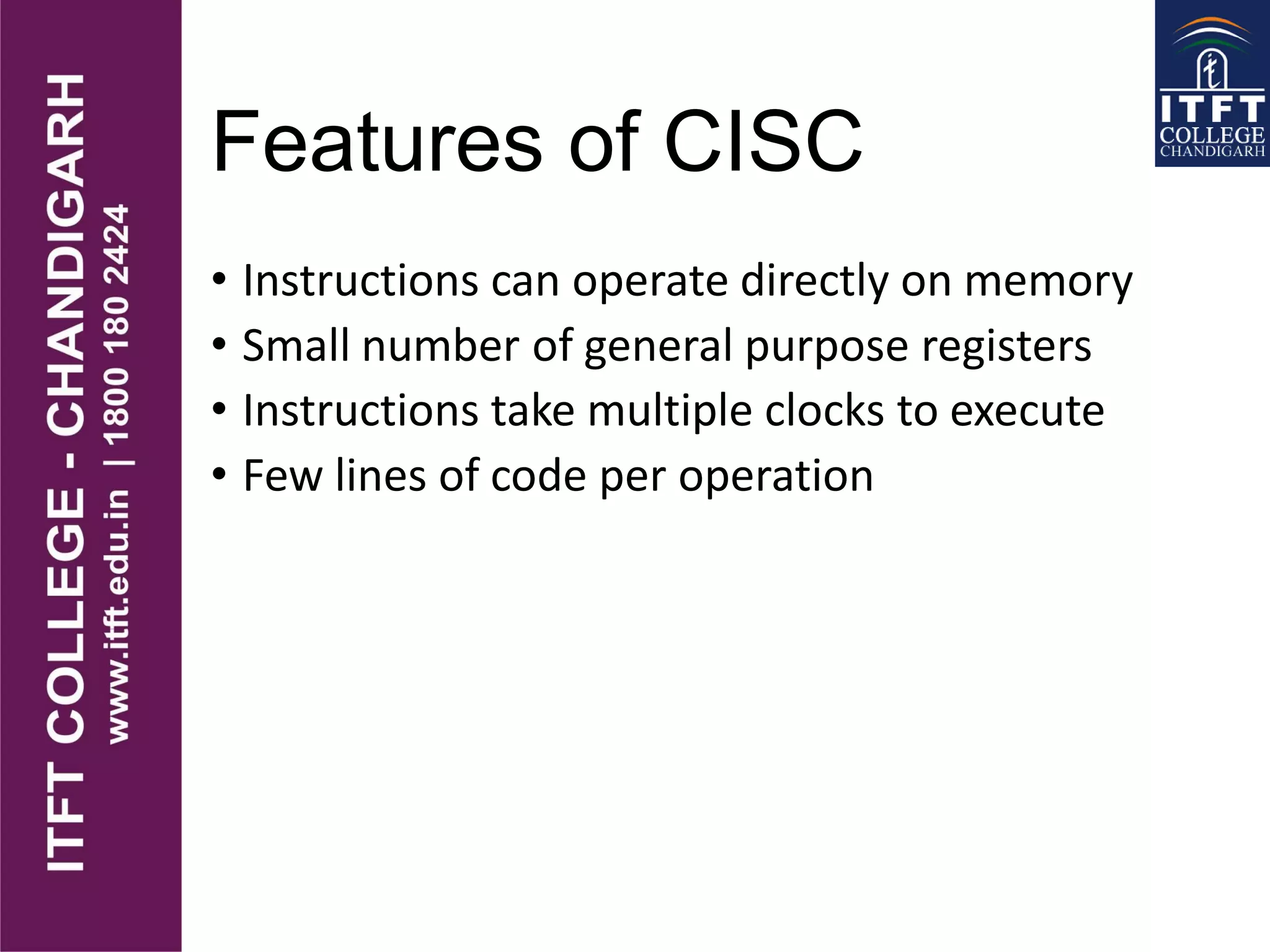 Features of CISC
• Instructions can operate directly on memory
• Small number of general purpose registers
• Instructions take multiple clocks to execute
• Few lines of code per operation