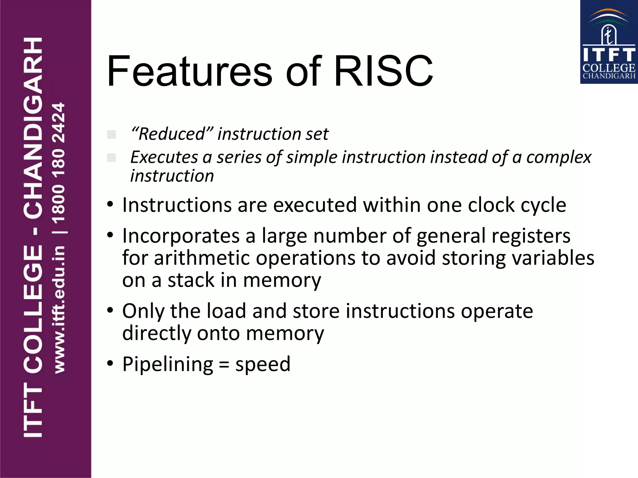 Features of RISC
“Reduced” instruction set
Executes a series of simple instruction instead of a complex
instruction
• Instructions are executed within one clock cycle
• Incorporates a large number of general registers
for arithmetic operations to avoid storing variables
on a stack in memory
• Only the load and store instructions operate
directly onto memory
• Pipelining = speed