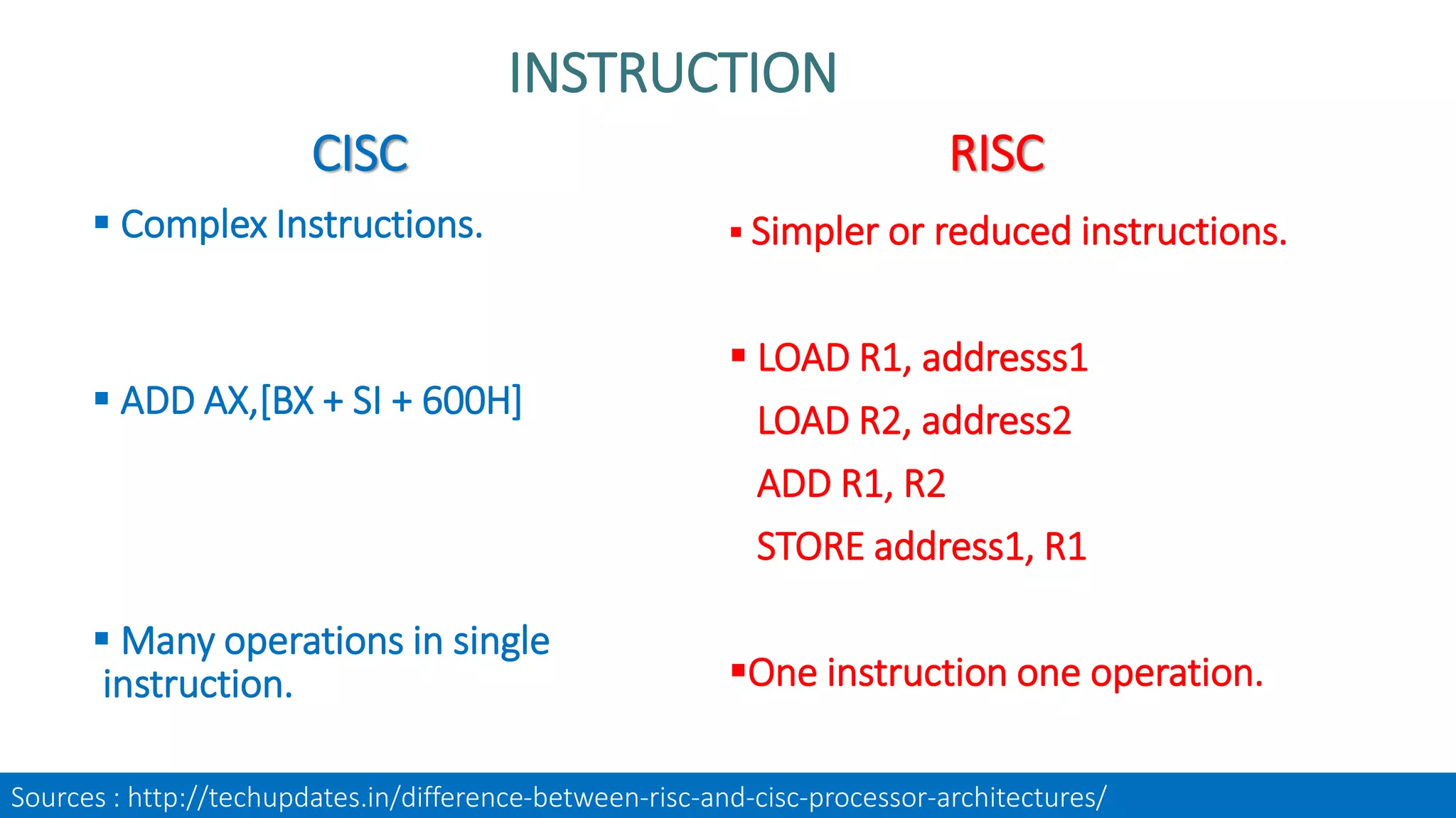 CISC
 Complex Instructions.
 ADD AX,[BX + SI + 600H]
 Many operations in single
instruction.
RISC
 Simpler or reduced instructions.
 LOAD R1, addresss1
LOAD R2, address2
ADD R1, R2
STORE address1, R1
One instruction one operation.
INSTRUCTION
Sources : http://techupdates.in/difference-between-risc-and-cisc-processor-architectures/
 