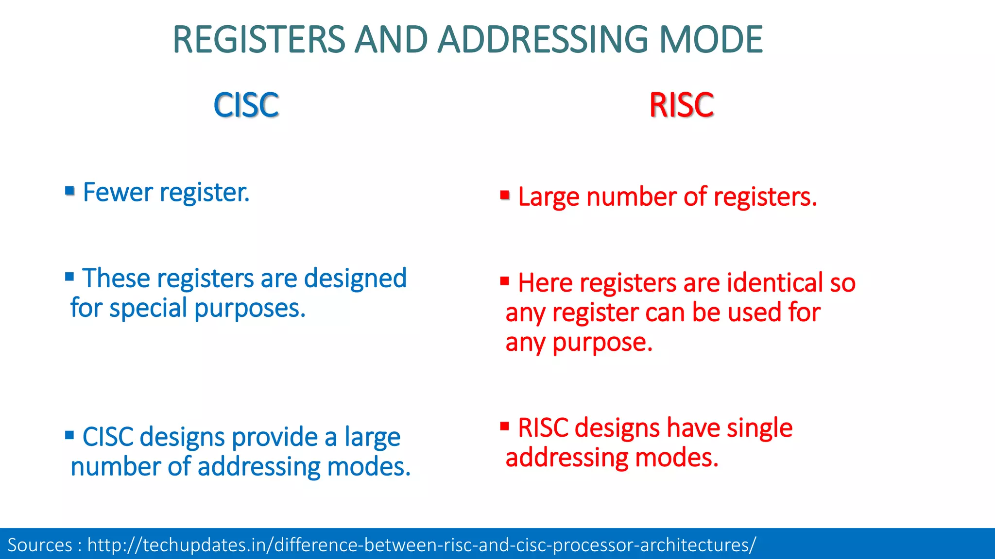 CISC
 Fewer register.
 These registers are designed
for special purposes.
 CISC designs provide a large
number of addressing modes.
RISC
 Large number of registers.
 Here registers are identical so
any register can be used for
any purpose.
 RISC designs have single
addressing modes.
REGISTERS AND ADDRESSING MODE
Sources : http://techupdates.in/difference-between-risc-and-cisc-processor-architectures/
 