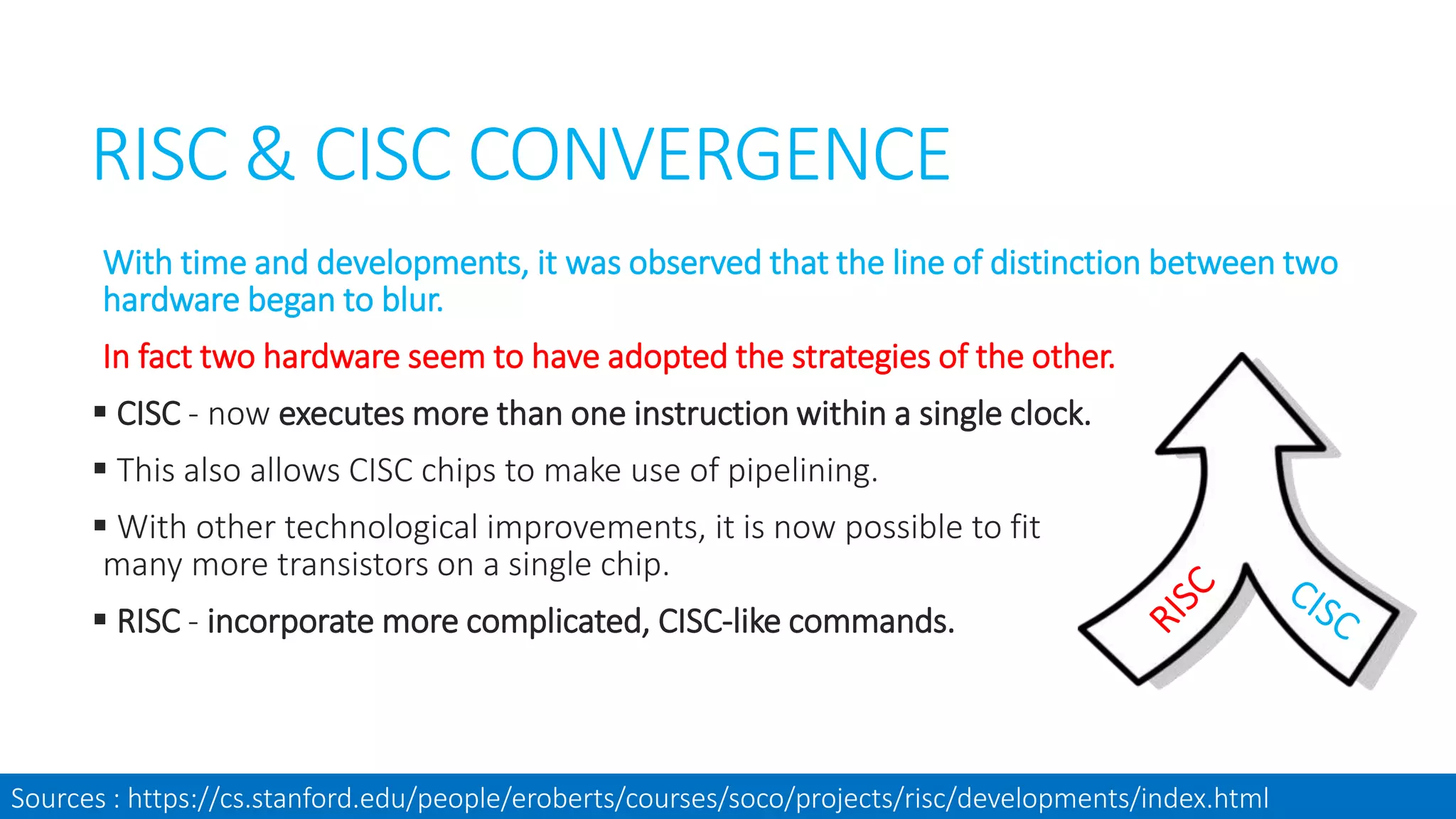 RISC & CISC CONVERGENCE
With time and developments, it was observed that the line of distinction between two
hardware began to blur.
In fact two hardware seem to have adopted the strategies of the other.
 CISC - now executes more than one instruction within a single clock.
 This also allows CISC chips to make use of pipelining.
 With other technological improvements, it is now possible to fit
many more transistors on a single chip.
 RISC - incorporate more complicated, CISC-like commands.
Sources : https://cs.stanford.edu/people/eroberts/courses/soco/projects/risc/developments/index.html
 