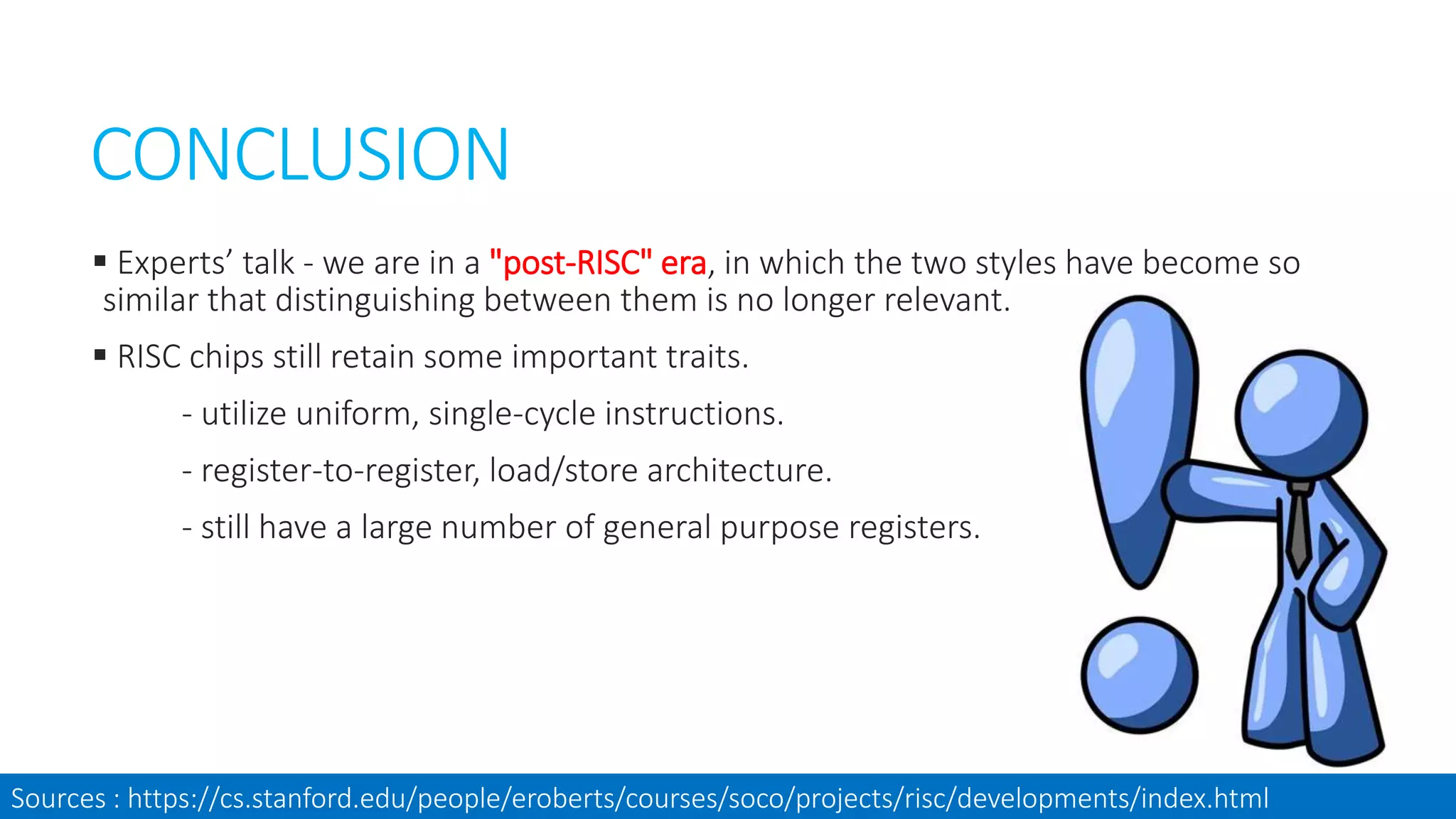CONCLUSION
 Experts’ talk - we are in a "post-RISC" era, in which the two styles have become so
similar that distinguishing between them is no longer relevant.
 RISC chips still retain some important traits.
- utilize uniform, single-cycle instructions.
- register-to-register, load/store architecture.
- still have a large number of general purpose registers.
Sources : https://cs.stanford.edu/people/eroberts/courses/soco/projects/risc/developments/index.html
 