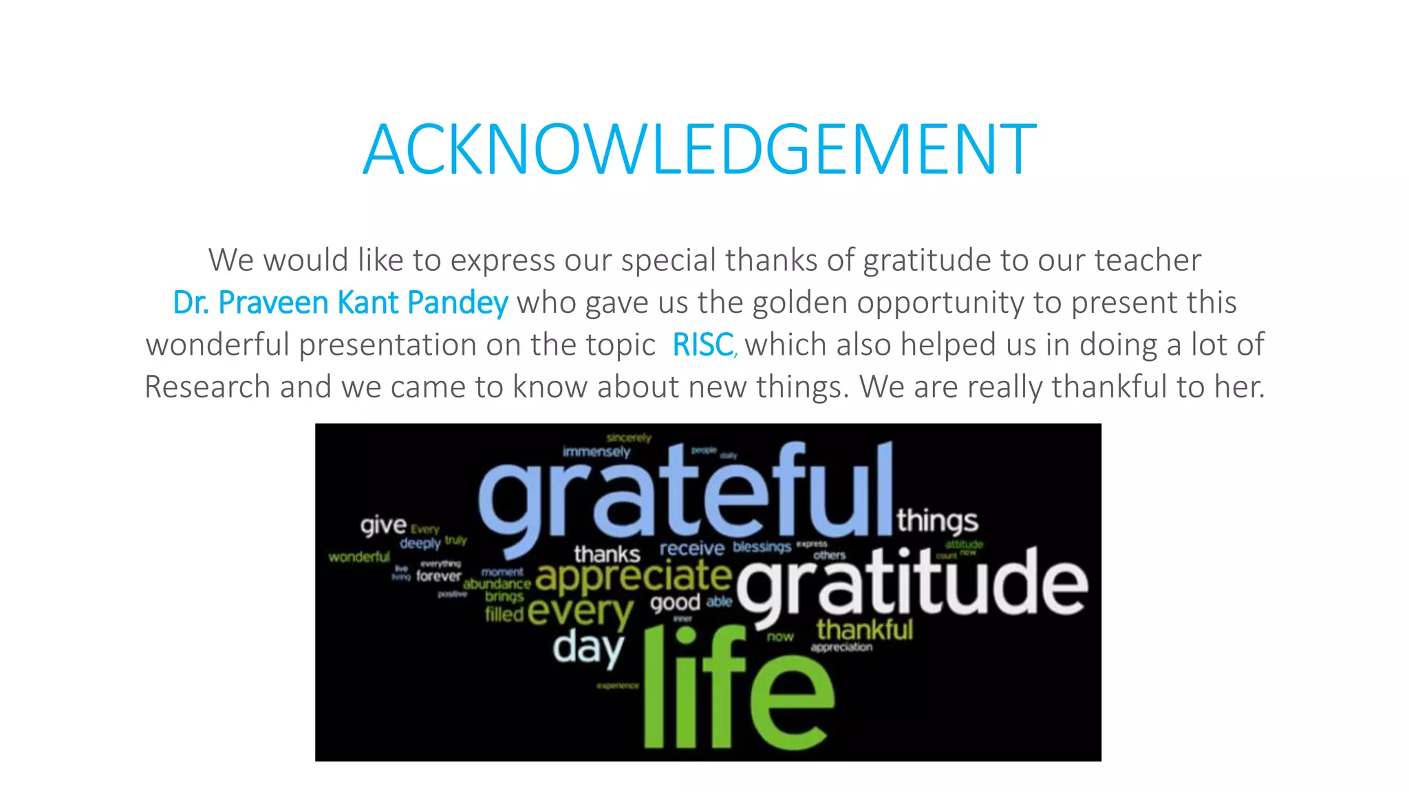 ACKNOWLEDGEMENT
We would like to express our special thanks of gratitude to our teacher
Dr. Praveen Kant Pandey who gave us the golden opportunity to present this
wonderful presentation on the topic RISC, which also helped us in doing a lot of
Research and we came to know about new things. We are really thankful to her.
 
