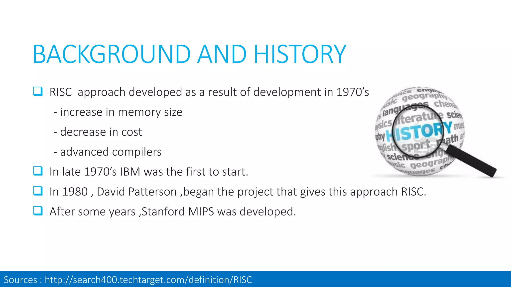BACKGROUND AND HISTORY
 RISC approach developed as a result of development in 1970’s
- increase in memory size
- decrease in cost
- advanced compilers
 In late 1970’s IBM was the first to start.
 In 1980 , David Patterson ,began the project that gives this approach RISC.
 After some years ,Stanford MIPS was developed.
Sources : http://search400.techtarget.com/definition/RISC
 