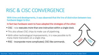 RISC & CISC CONVERGENCE
With time and developments, it was observed that the line of distinction between two
hardware began to blur.
In fact two hardware seem to have adopted the strategies of the other.
 CISC - now executes more than one instruction within a single clock.
 This also allows CISC chips to make use of pipelining.
 With other technological improvements, it is now possible to fit
many more transistors on a single chip.
 RISC - incorporate more complicated, CISC-like commands.
Sources : https://cs.stanford.edu/people/eroberts/courses/soco/projects/risc/developments/index.html
 