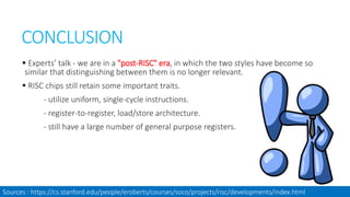 CONCLUSION
 Experts’ talk - we are in a "post-RISC" era, in which the two styles have become so
similar that distinguishing between them is no longer relevant.
 RISC chips still retain some important traits.
- utilize uniform, single-cycle instructions.
- register-to-register, load/store architecture.
- still have a large number of general purpose registers.
Sources : https://cs.stanford.edu/people/eroberts/courses/soco/projects/risc/developments/index.html
 