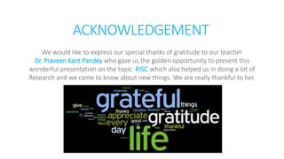 ACKNOWLEDGEMENT
We would like to express our special thanks of gratitude to our teacher
Dr. Praveen Kant Pandey who gave us the golden opportunity to present this
wonderful presentation on the topic RISC, which also helped us in doing a lot of
Research and we came to know about new things. We are really thankful to her.
 