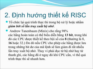 2. Định hướng thiết kế RISC
Tổ chức lại quá trình thực thi trong bộ xử lý hoặc nhằm 
 giảm bớt số lần truy xuất bộ nhớ.
 Andrew Tanenbaum (Minix) cho rằng 98% 
 các hằng hoàn toàn có thể biểu diễn bằng 13 bit, trong khi 
 đó các CPU được thiết kế theo bội số của 8 (thường là 8, 
 16 hoặc 32.) Do đó nếu CPU cho phép các hằng được lưu 
 trong những bit dư của mã lệnh sẽ làm giảm đi rất nhiều 
 lần truy xuất bộ nhớ. Thay vì phải đọc từ bộ nhớ hay từ 
 thanh ghi, các hằng đã ở ngay đó khi CPU cần, vì thế quá 
 trình thực thi sẽ nhanh hơn.
 