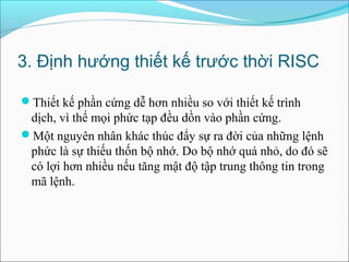 3. Định hướng thiết kế trước thời RISC

Thiết kế phần cứng dễ hơn nhiều so với thiết kế trình
 dịch, vì thế mọi phức tạp đều dồn vào phần cứng.
Một nguyên nhân khác thúc đẩy sự ra đời của những lệnh
 phức là sự thiếu thốn bộ nhớ. Do bộ nhớ quá nhỏ, do đó sẽ
 có lợi hơn nhiều nếu tăng mật độ tập trung thông tin trong
 mã lệnh.
 
