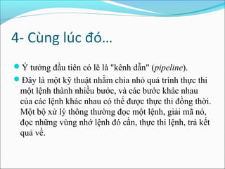 4- Cùng lúc đó…
Ý tưởng đầu tiên có lẽ là "kênh dẫn" (pipeline).
Đây là một kỹ thuật nhằm chia nhỏ quá trình thực thi
 một lệnh thành nhiều bước, và các bước khác nhau
 của các lệnh khác nhau có thể được thực thi đồng thời.
 Một bộ xử lý thông thường đọc một lệnh, giải mã nó,
 đọc những vùng nhớ lệnh đó cần, thực thi lệnh, trả kết
 quả về.
 