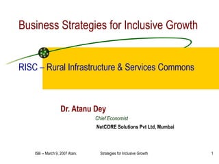 Business Strategies for Inclusive Growth RISC – Rural Infrastructure & Services Commons Dr. Atanu Dey Chief Economist NetCORE Solutions Pvt Ltd, Mumbai 