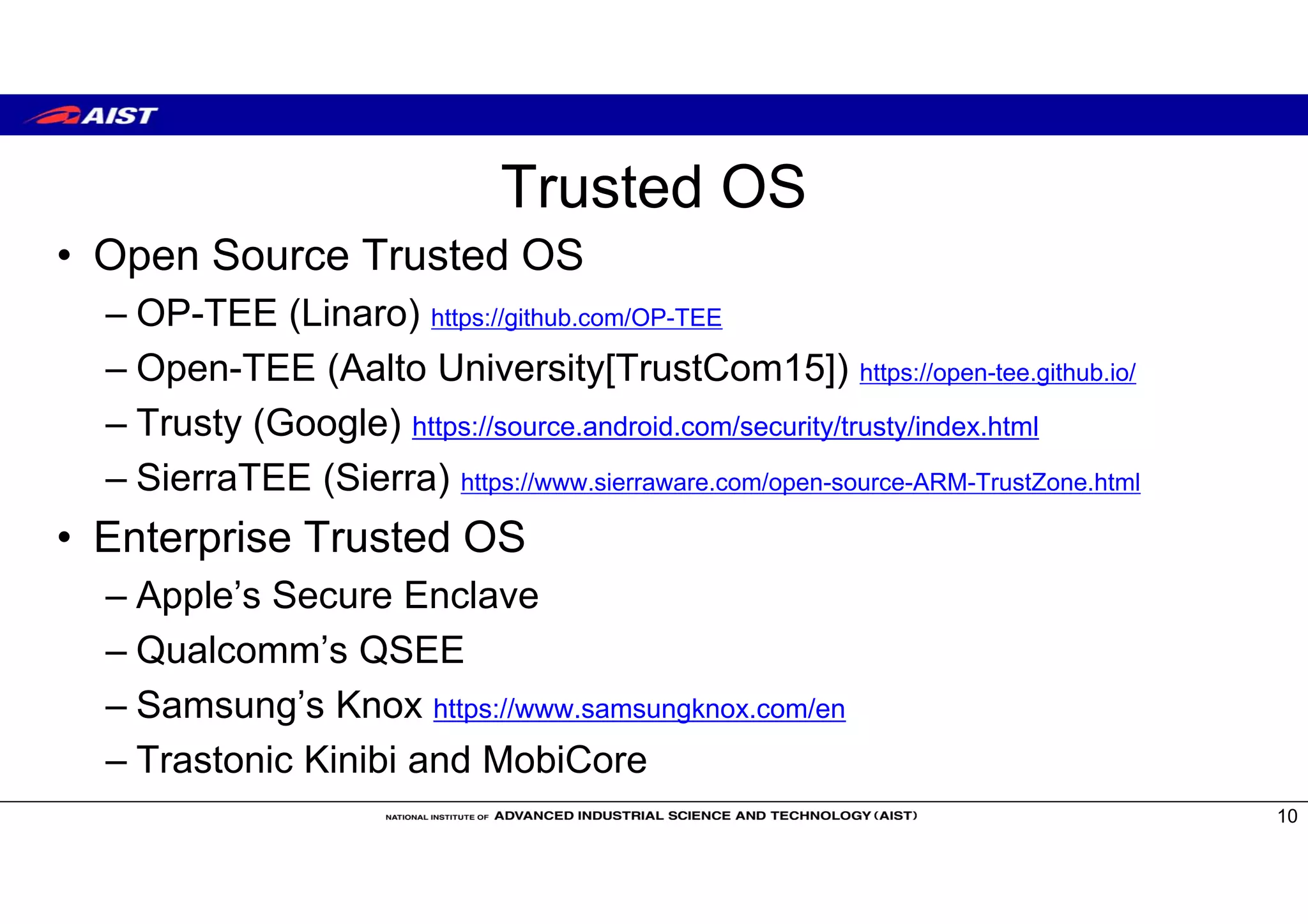 Trusted OS
• Open Source Trusted OS
– OP-TEE (Linaro) https://github.com/OP-TEE
– Open-TEE (Aalto University[TrustCom15]) https://open-tee.github.io/
– Trusty (Google) https://source.android.com/security/trusty/index.html
– SierraTEE (Sierra) https://www.sierraware.com/open-source-ARM-TrustZone.html
• Enterprise Trusted OS
– Apple’s Secure Enclave
– Qualcomm’s QSEE
– Samsung’s Knox https://www.samsungknox.com/en
– Trastonic Kinibi and MobiCore
10
 