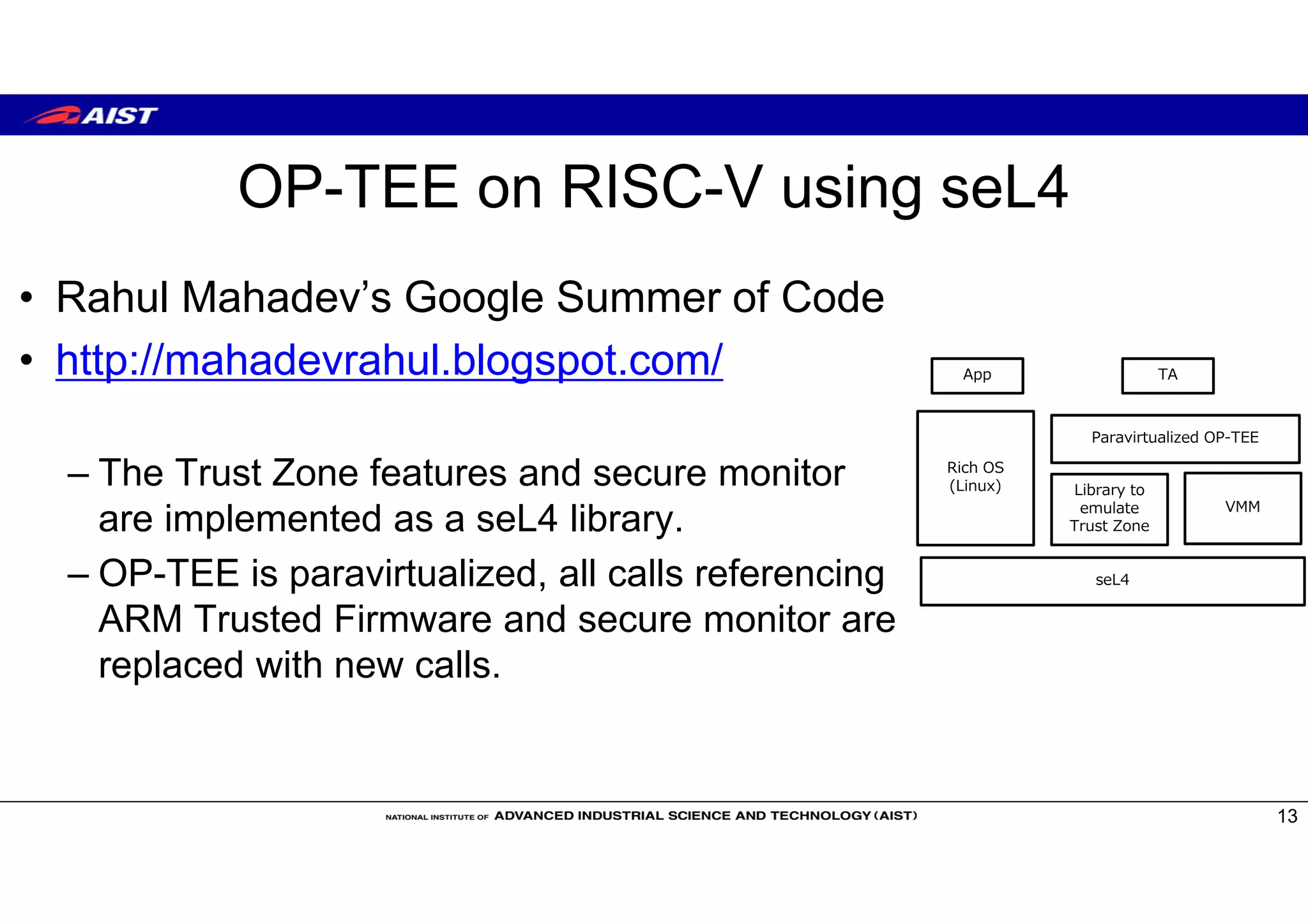 OP-TEE on RISC-V using seL4
• Rahul Mahadev’s Google Summer of Code
• http://mahadevrahul.blogspot.com/
– The Trust Zone features and secure monitor
are implemented as a seL4 library.
– OP-TEE is paravirtualized, all calls referencing
ARM Trusted Firmware and secure monitor are
replaced with new calls.
13
seL4
Rich OS
(Linux) Library to
emulate
Trust Zone
VMM
Paravirtualized OP-TEE
TAApp
 