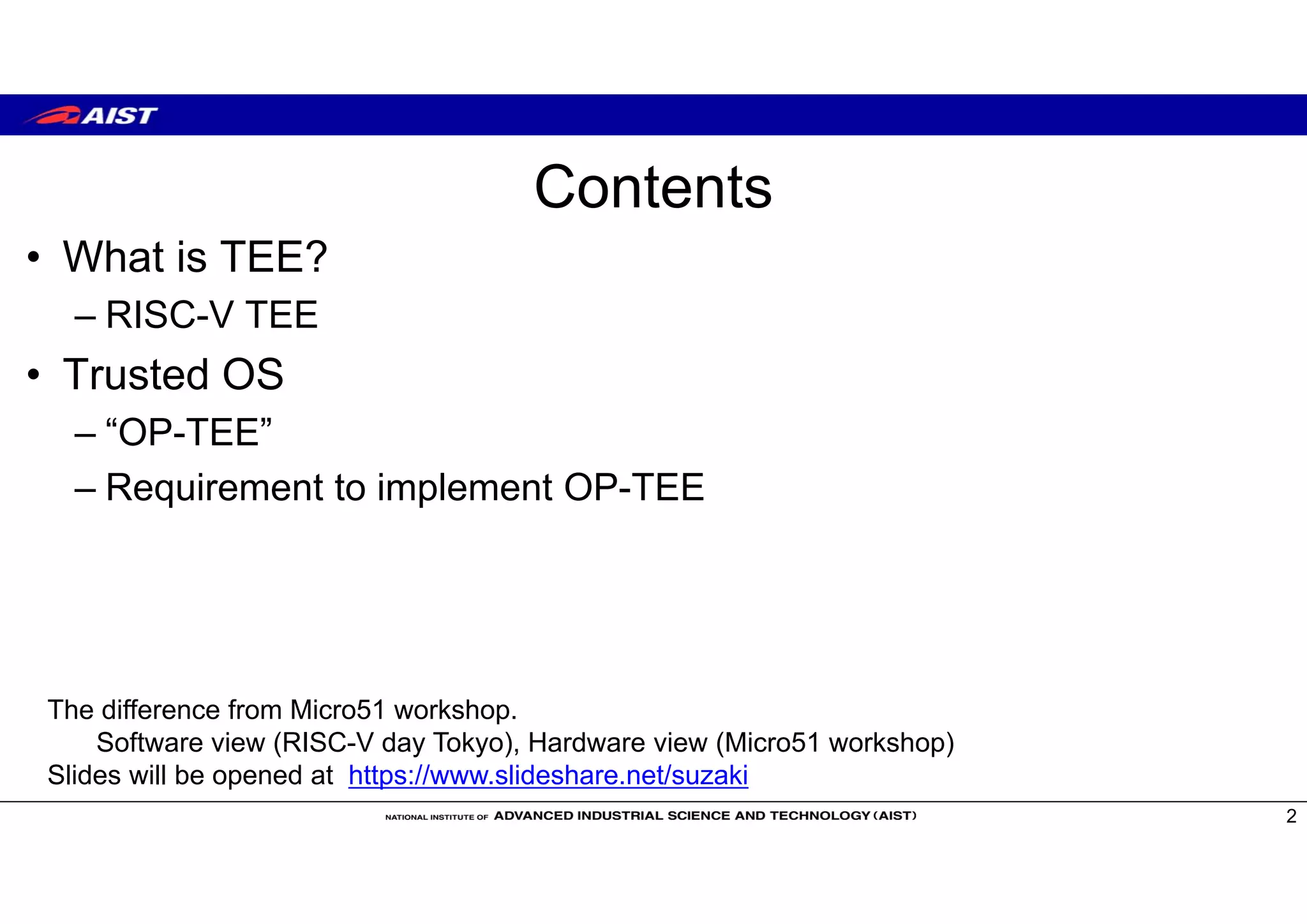 Contents
• What is TEE?
– RISC-V TEE
• Trusted OS
– “OP-TEE”
– Requirement to implement OP-TEE
2
The difference from Micro51 workshop.
Software view (RISC-V day Tokyo), Hardware view (Micro51 workshop)
Slides will be opened at https://www.slideshare.net/suzaki
 
