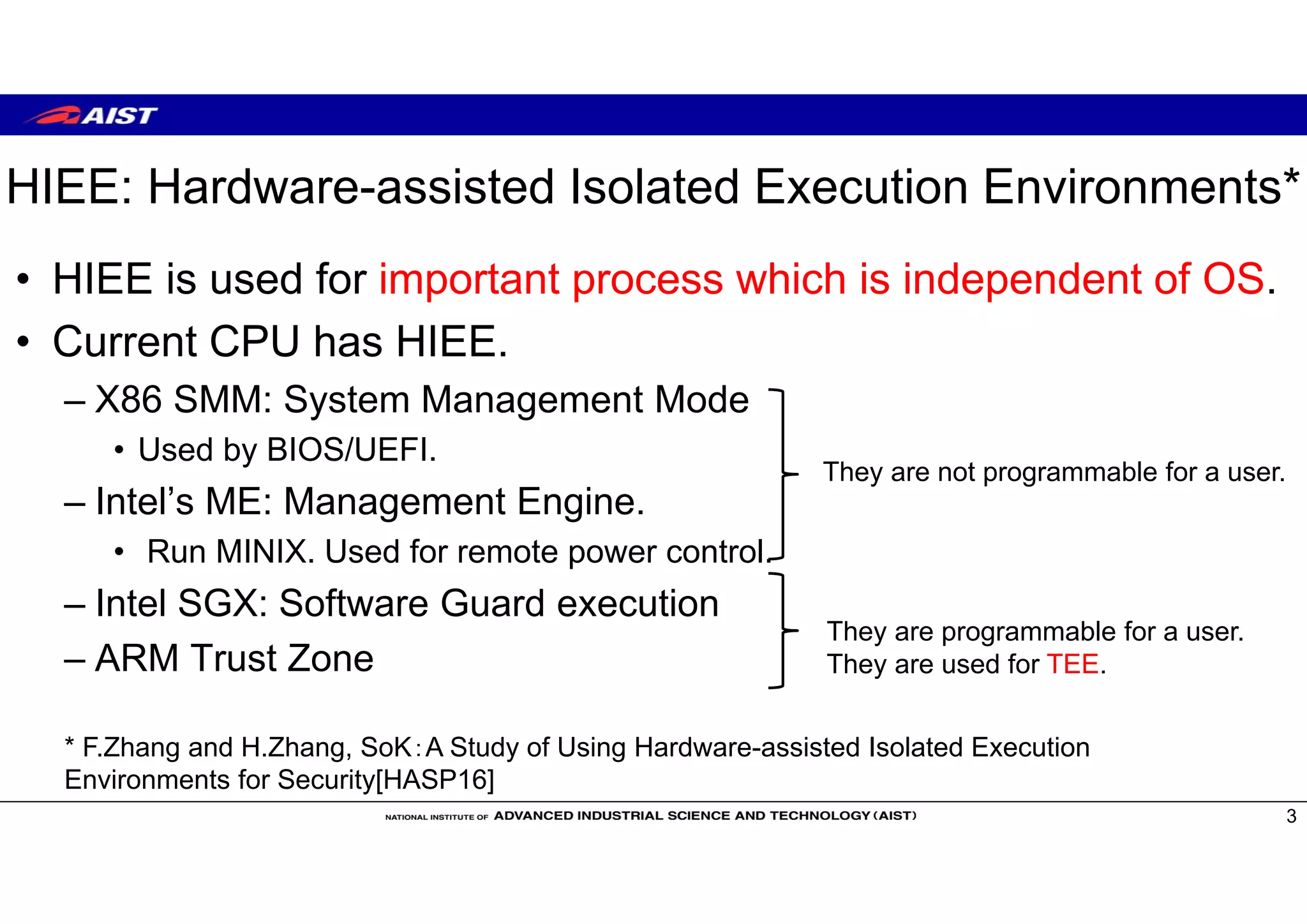 HIEE: Hardware-assisted Isolated Execution Environments*
• HIEE is used for important process which is independent of OS.
• Current CPU has HIEE.
– X86 SMM: System Management Mode
• Used by BIOS/UEFI.
– Intel’s ME: Management Engine.
• Run MINIX. Used for remote power control.
– Intel SGX: Software Guard execution
– ARM Trust Zone
3
* F.Zhang and H.Zhang, SoK：A Study of Using Hardware-assisted Isolated Execution
Environments for Security[HASP16]
They are not programmable for a user.
They are programmable for a user.
They are used for TEE.
 
