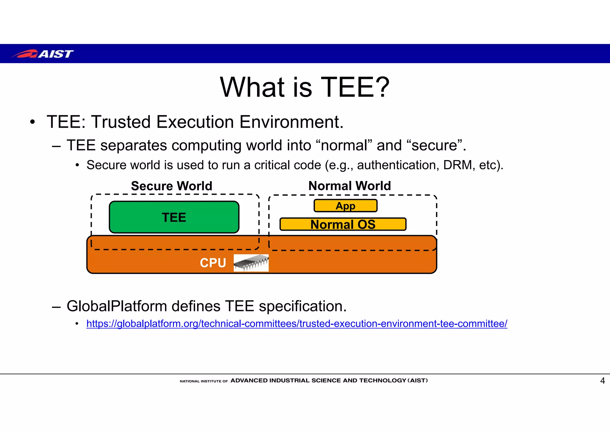 What is TEE?
• TEE: Trusted Execution Environment.
– TEE separates computing world into “normal” and “secure”.
• Secure world is used to run a critical code (e.g., authentication, DRM, etc).
– GlobalPlatform defines TEE specification.
• https://globalplatform.org/technical-committees/trusted-execution-environment-tee-committee/
4
CPU
TEE
Secure World Normal World
App
Normal OS
 