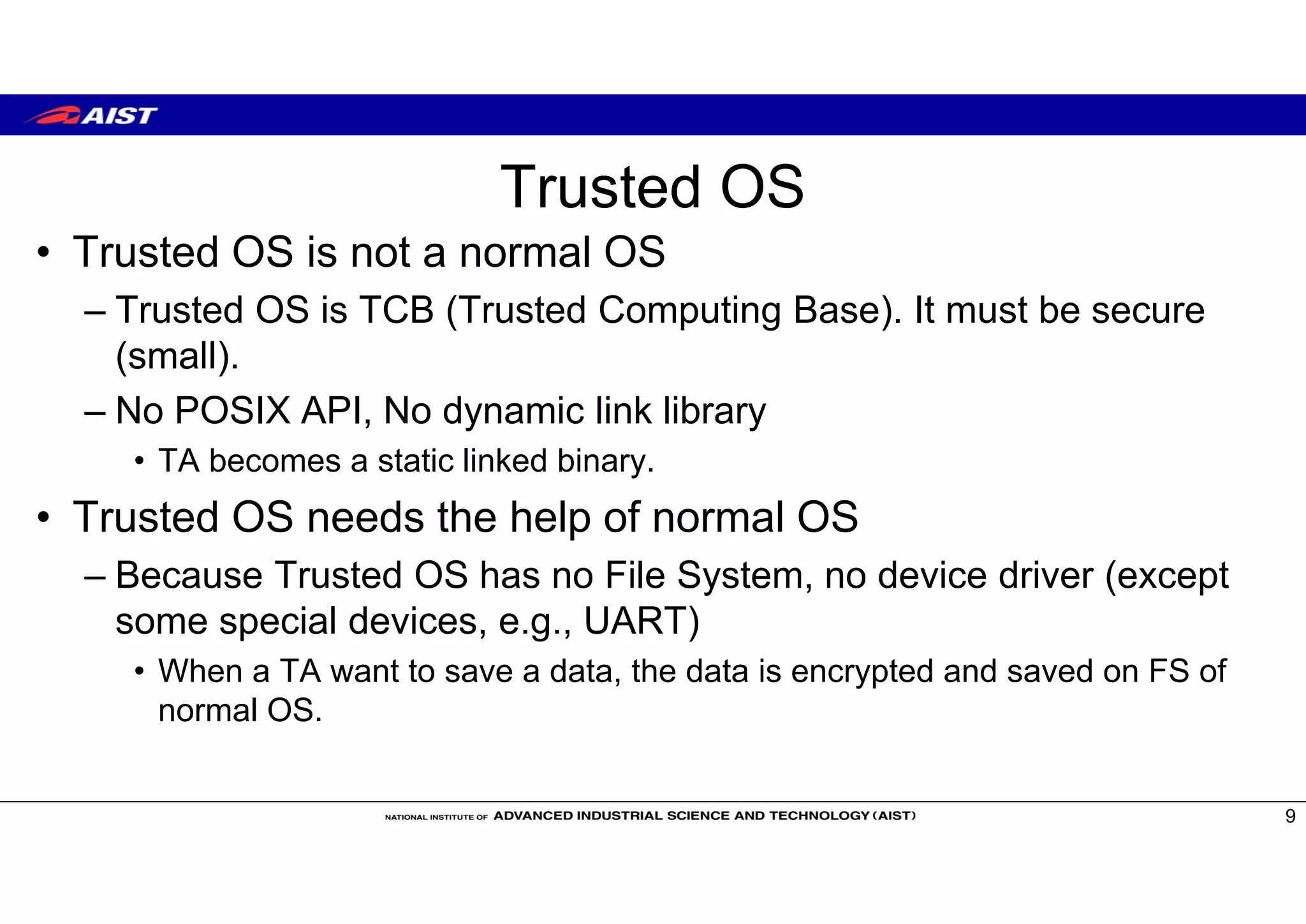 Trusted OS
• Trusted OS is not a normal OS
– Trusted OS is TCB (Trusted Computing Base). It must be secure
(small).
– No POSIX API, No dynamic link library
• TA becomes a static linked binary.
• Trusted OS needs the help of normal OS
– Because Trusted OS has no File System, no device driver (except
some special devices, e.g., UART)
• When a TA want to save a data, the data is encrypted and saved on FS of
normal OS.
9
 