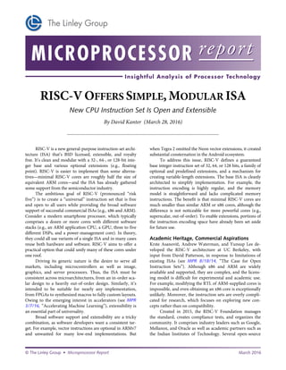 RISC-V OFFERS SIMPLE, MODULAR ISA
New CPU Instruction Set Is Open and Extensible
By David Kanter (March 28, 2016)
...................................................................................................................
March 2016© Microprocessor Report
RISC-V is a new general-purpose instruction-set archi-
tecture (ISA) that’s BSD licensed, extensible, and royalty
free. It’s clean and modular with a 32-, 64-, or 128-bit inte-
ger base and various optional extensions (e.g., floating
point). RISC-V is easier to implement than some alterna-
tives—minimal RISC-V cores are roughly half the size of
equivalent ARM cores—and the ISA has already gathered
some support from the semiconductor industry.
The ambitious goal of RISC-V (pronounced “risk
five”) is to create a “universal” instruction set that is free
and open to all users while providing the broad software
support of successful commercial ISAs (e.g., x86 and ARM).
Consider a modern smartphone processor, which typically
comprises a dozen or more cores with different software
stacks (e.g., an ARM application CPU, a GPU, three to five
different DSPs, and a power-management core). In theory,
they could all use variants of a single ISA and in many cases
reuse both hardware and software. RISC-V aims to offer a
practical option that could unify many of these cores under
one roof.
Driving its generic nature is the desire to serve all
markets, including microcontrollers as well as image,
graphics, and server processors. Thus, the ISA must be
consistent across microarchitectures, from an in-order sca-
lar design to a heavily out-of-order design. Similarly, it’s
intended to be suitable for nearly any implementation,
from FPGAs to synthesized macros to fully custom layouts.
Owing to the emerging interest in accelerators (see MPR
3/7/16, “Accelerating Machine Learning”), extensibility is
an essential part of universality.
Broad software support and extensibility are a tricky
combination, as software developers want a consistent tar-
get. For example, vector instructions are optional in ARMv7
and unwanted for many low-end implementations. But
when Tegra 2 omitted the Neon vector extensions, it created
substantial consternation in the Android ecosystem.
To address this issue, RISC-V defines a guaranteed
base integer instruction set of 32, 64, or 128 bits, a family of
optional and predefined extensions, and a mechanism for
creating variable-length extensions. The base ISA is cleanly
architected to simplify implementation. For example, the
instruction encoding is highly regular, and the memory
model is straightforward and lacks complicated memory
instructions. The benefit is that minimal RISC-V cores are
much smaller than similar ARM or x86 cores, although the
difference is not noticeable for more powerful cores (e.g.,
superscalar, out-of-order). To enable extensions, portions of
the instruction encoding space have already been set aside
for future use.
Academic Heritage, Commercial Aspirations
Krste Asanovi , Andrew Waterman, and Yunsup Lee de-
veloped the RISC-V architecture at UC Berkeley, with
input from David Patterson, in response to limitations of
existing ISAs (see MPR 8/18/14, “The Case for Open
Instruction Sets”). Although x86 and ARM are widely
available and supported, they are complex, and the licens-
ing model is difficult for experimental and academic use.
For example, modifying the RTL of ARM-supplied cores is
impossible, and even obtaining an x86 core is exceptionally
unlikely. Moreover, the instruction sets are overly compli-
cated for research, which focuses on exploring new con-
cepts rather than on compatibility.
Created in 2015, the RISC-V Foundation manages
the standard, creates compliance tests, and organizes the
community. It comprises industry leaders such as Google,
Mellanox, and Oracle as well as academic partners such as
the Indian Institutes of Technology. Several open-source
 