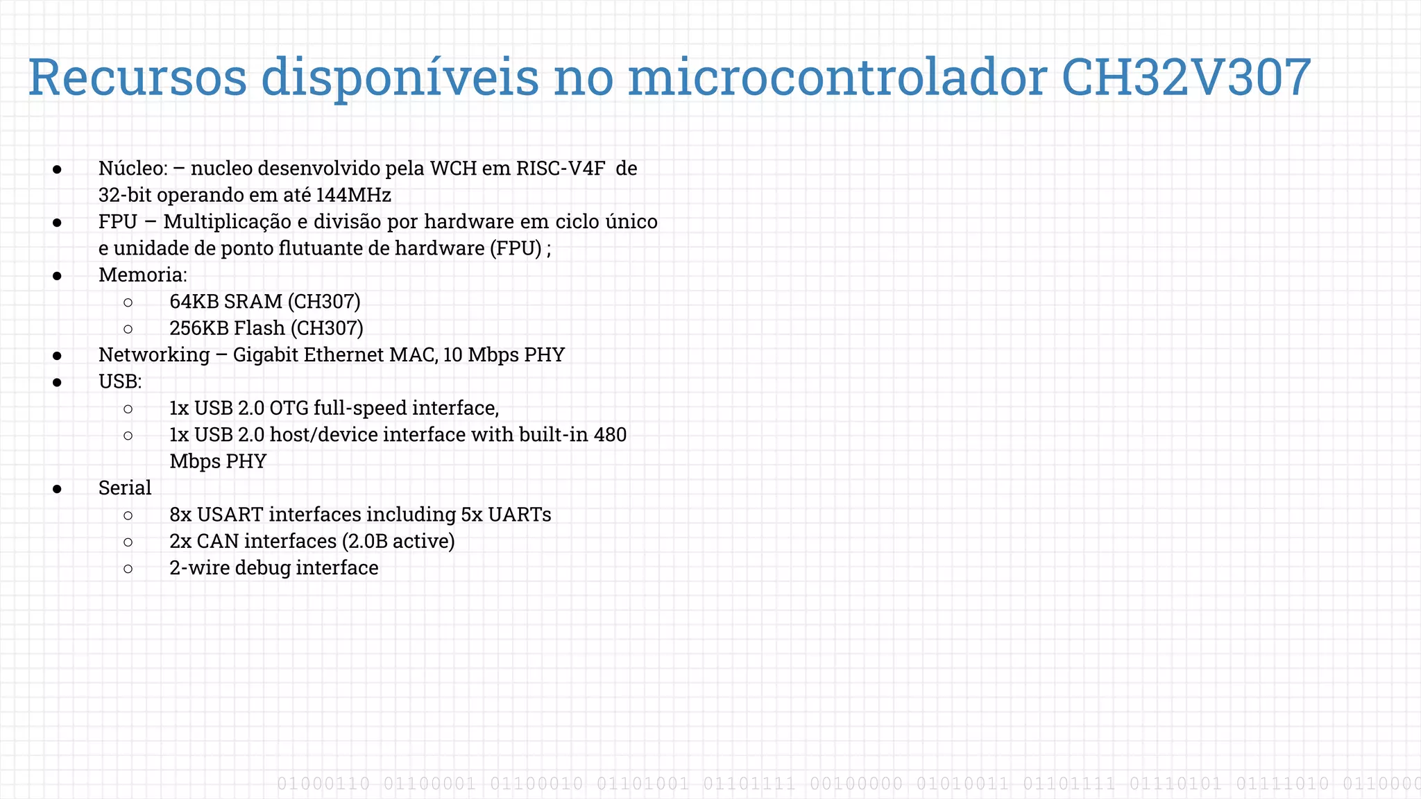 01000110 01100001 01100010 01101001 01101111 00100000 01010011 01101111 01110101 01111010 0110000
● Núcleo: – nucleo desenvolvido pela WCH em RISC-V4F de
32-bit operando em até 144MHz
● FPU – Multiplicação e divisão por hardware em ciclo único
e unidade de ponto ﬂutuante de hardware (FPU) ;
● Memoria:
○ 64KB SRAM (CH307)
○ 256KB Flash (CH307)
● Networking – Gigabit Ethernet MAC, 10 Mbps PHY
● USB:
○ 1x USB 2.0 OTG full-speed interface,
○ 1x USB 2.0 host/device interface with built-in 480
Mbps PHY
● Serial
○ 8x USART interfaces including 5x UARTs
○ 2x CAN interfaces (2.0B active)
○ 2-wire debug interface
Recursos disponíveis no microcontrolador CH32V307
 