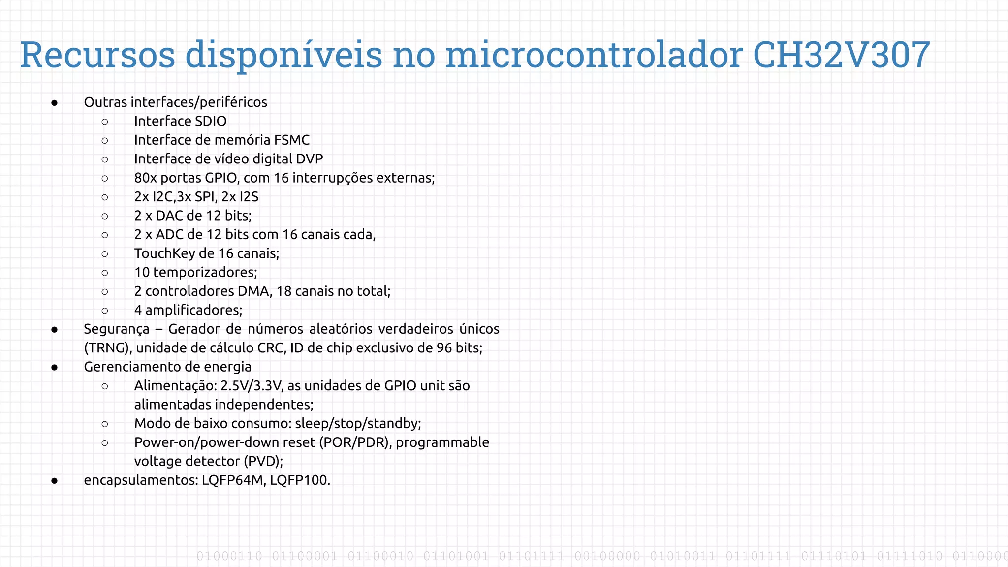 01000110 01100001 01100010 01101001 01101111 00100000 01010011 01101111 01110101 01111010 0110000
Recursos disponíveis no microcontrolador CH32V307
● Outras interfaces/periféricos
○ Interface SDIO
○ Interface de memória FSMC
○ Interface de vídeo digital DVP
○ 80x portas GPIO, com 16 interrupções externas;
○ 2x I2C,3x SPI, 2x I2S
○ 2 x DAC de 12 bits;
○ 2 x ADC de 12 bits com 16 canais cada,
○ TouchKey de 16 canais;
○ 10 temporizadores;
○ 2 controladores DMA, 18 canais no total;
○ 4 ampliﬁcadores;
● Segurança – Gerador de números aleatórios verdadeiros únicos
(TRNG), unidade de cálculo CRC, ID de chip exclusivo de 96 bits;
● Gerenciamento de energia
○ Alimentação: 2.5V/3.3V, as unidades de GPIO unit são
alimentadas independentes;
○ Modo de baixo consumo: sleep/stop/standby;
○ Power-on/power-down reset (POR/PDR), programmable
voltage detector (PVD);
● encapsulamentos: LQFP64M, LQFP100.
 