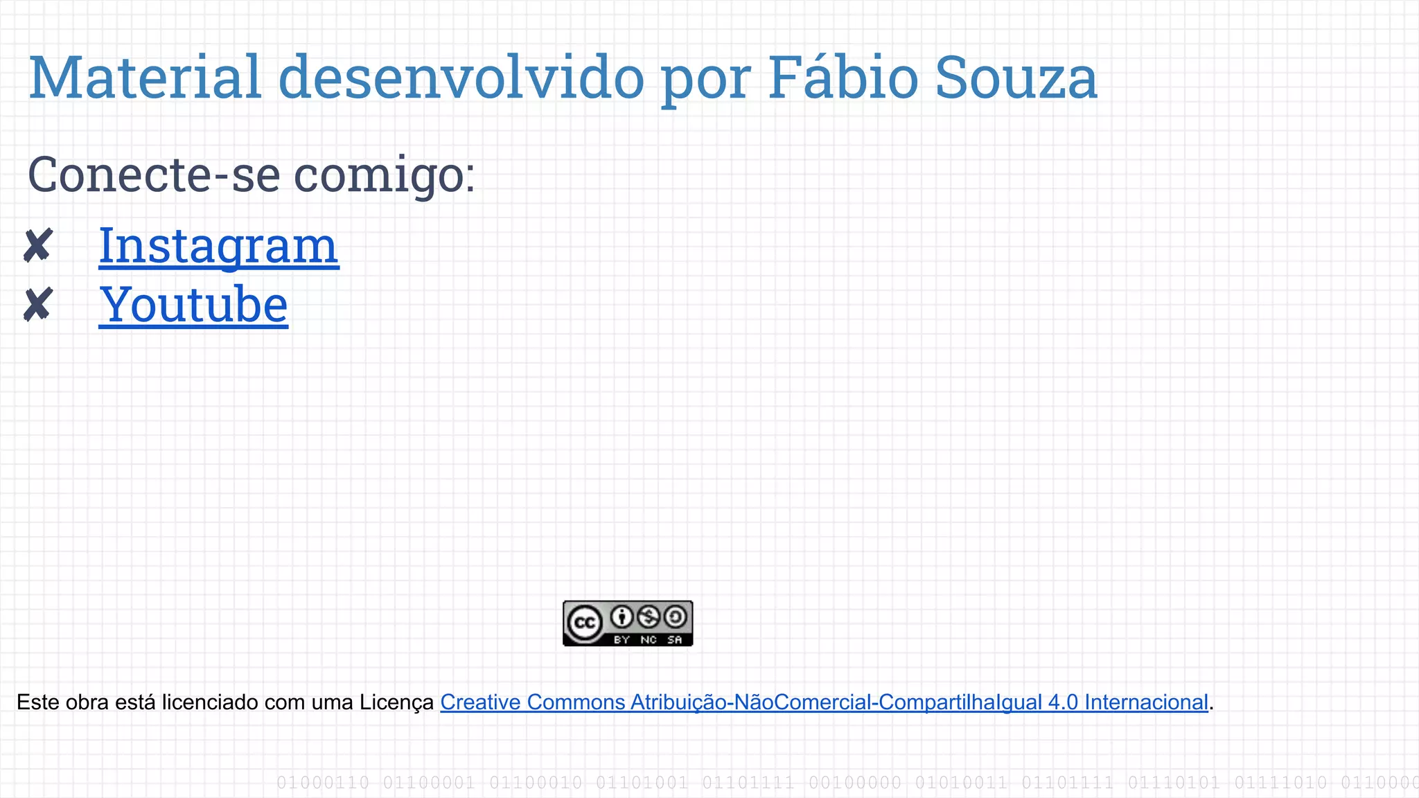 01000110 01100001 01100010 01101001 01101111 00100000 01010011 01101111 01110101 01111010 0110000
Conecte-se comigo:
✘ Instagram
✘ Youtube
Material desenvolvido por Fábio Souza
Este obra está licenciado com uma Licença Creative Commons Atribuição-NãoComercial-CompartilhaIgual 4.0 Internacional.
 