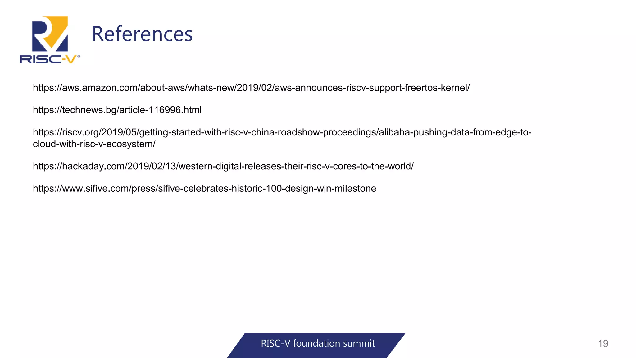 References
RISC-V foundation summit 19
https://aws.amazon.com/about-aws/whats-new/2019/02/aws-announces-riscv-support-freertos-kernel/
https://technews.bg/article-116996.html
https://riscv.org/2019/05/getting-started-with-risc-v-china-roadshow-proceedings/alibaba-pushing-data-from-edge-to-
cloud-with-risc-v-ecosystem/
https://hackaday.com/2019/02/13/western-digital-releases-their-risc-v-cores-to-the-world/
https://www.sifive.com/press/sifive-celebrates-historic-100-design-win-milestone
 