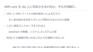 ARM core を die 上に同居させるか否か。それが問題だ。
• CPU と DSA パートとの結合度合いによるだろう
もし密な結合を求めてダイ上に同居させるとかなり⾼額
• しかし独⾃コントローラを⼊れると
toolchain の整備、ソフトエコシステム⼤変
• RISC-V の価値が⾼いのはこのような場⾯ではないか
Edge TPU に RISC-V が良いとは⾔ってないよ。密な結合が要求されるような場合、RISC-V 良いよ、と。
 