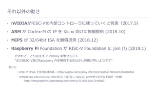 それ以外の動き
• nVIDIAがRISC-Vを内部コントローラに使っていくと発表（2017.5）
• ARM が Cortex-M の IP を Xilinx 向けに無償提供 (2018.10)
• MIPS が 32/64bit ISA を無償提供 (2018.12)
• Raspberry Pi Foundation が RISC-V Foundation に join (!) (2019.1)
だけれど、とりあえず Publickey 新野さん⽈く 
“まだRISC-V版のRaspberry Piを期待するのは少し時期が早いようです”
他にも
・RISC-V FPGA で並列処理の話 - https://qiita.com/zacky1972/items/05a1f4b340721605bfed
・TensorFlow LiteでのRISC-V向けビルド試⾏(1. riscv32-gccを使ったビルド試⾏→失敗) 
  - http://msyksphinz.hatenablog.com/entry/2018/12/01/040000
 