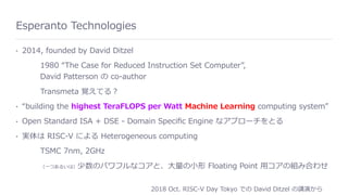 Esperanto Technologies
• 2014, founded by David Ditzel
1980 “The Case for Reduced Instruction Set Computer”, 
David Patterson の co-author
Transmeta 覚えてる？
• “building the highest TeraFLOPS per Watt Machine Learning computing system”
• Open Standard ISA + DSE - Domain Speciﬁc Engine なアプローチをとる
• 実体は RISC-V による Heterogeneous computing
TSMC 7nm, 2GHz
（⼀つあるいは）少数のパワフルなコアと、⼤量の⼩形 Floating Point ⽤コアの組み合わせ
2018 Oct. RISC-V Day Tokyo での David Ditzel の講演から
 