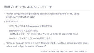 汎⽤プロセッサによる AI アプローチ
• “Other companies are proposing special purpose hardware for ML using
proprietary instruction sets.”
• RISC-V なら、、、
ソフトウェアによる leveraging が期待できる
必要な命令セット拡張ができる 
（SIMDエンジン - “V” Vector ISA WG の Co-Chair が Esperanto の⼈）
ハードウェア・アクセラレータを追加できる
• “General purpose cores are more desirable (望ましい) than special purpose cores
when minimal performance diﬀerence”
2018 Oct. RISC-V Day Tokyo での David Ditzel の講演から
 