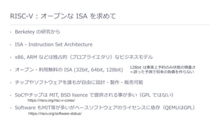 RISC-V : オープンな ISA を求めて
• Berkeley の研究から
• ISA - Instruction Set Architecture
• x86, ARM などは独占的（プロプライエタリ）なビジネスモデル
• オープン・利⽤無料の ISA (32bit, 64bit, 128bit)
• チップやソフトウェアを誰もが⾃由に設計・製作・販売可能
• SoCやチップは MIT, BSD lisence で提供される事が多い（GPL ではない）
• Software もMIT等が多いがベースソフトウェアのライセンスに依存（QEMUはGPL）
https://riscv.org/risc-v-cores/
128bit は事実上予約のみ状態の慎重さ
＝誤った予測で将来の負債を作らない
https://riscv.org/software-status/
 