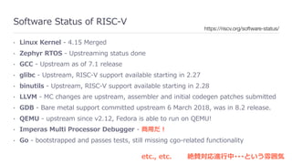 Software Status of RISC-V
• Linux Kernel - 4.15 Merged
• Zephyr RTOS - Upstreaming status done
• GCC - Upstream as of 7.1 release
• glibc - Upstream, RISC-V support available starting in 2.27
• binutils - Upstream, RISC-V support available starting in 2.28
• LLVM - MC changes are upstream, assembler and initial codegen patches submitted
• GDB - Bare metal support committed upstream 6 March 2018, was in 8.2 release.
• QEMU - upstream since v2.12, Fedora is able to run on QEMU!
• Imperas Multi Processor Debugger - 商⽤だ！
• Go - bootstrapped and passes tests, still missing cgo-related functionality
https://riscv.org/software-status/
etc., etc. 絶賛対応進⾏中･･･という雰囲気
 