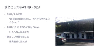 漠然とした私の印象・気分
• 2018/3 の訪問
“最初の半年給料なし。それからでも半分
くらい。”
• 2018/10 の RISC-V Day Tokyo
いろんな⼈が来てた
• 懐かしい熱量を感じる
爆発前夜の空気感
 