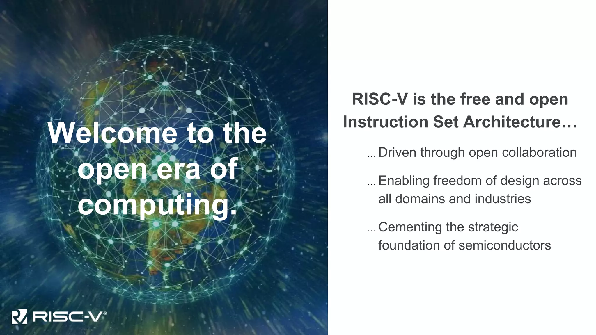 Welcome to the
open era of
computing.
RISC-V is the free and open
Instruction Set Architecture…
… Driven through open collaboration
… Enabling freedom of design across
all domains and industries
… Cementing the strategic
foundation of semiconductors
 